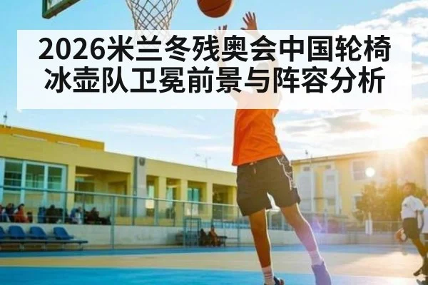 2026米兰冬残奥会中国轮椅冰壶队卫冕前景与阵容分析